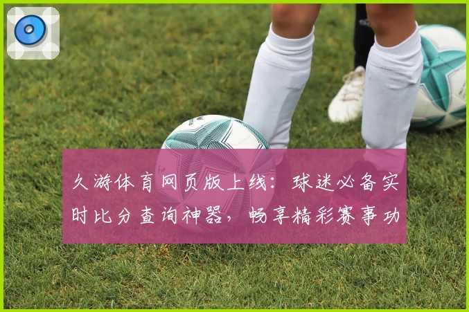 久游体育网页版上线：球迷必备实时比分查询神器，畅享精彩赛事功能齐全