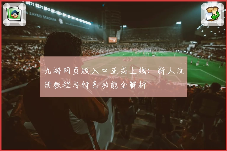 九游网页版入口正式上线：新人注册教程与特色功能全解析