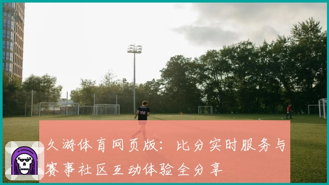 久游体育网页版:比分实时服务与赛事社区互动体验全分享