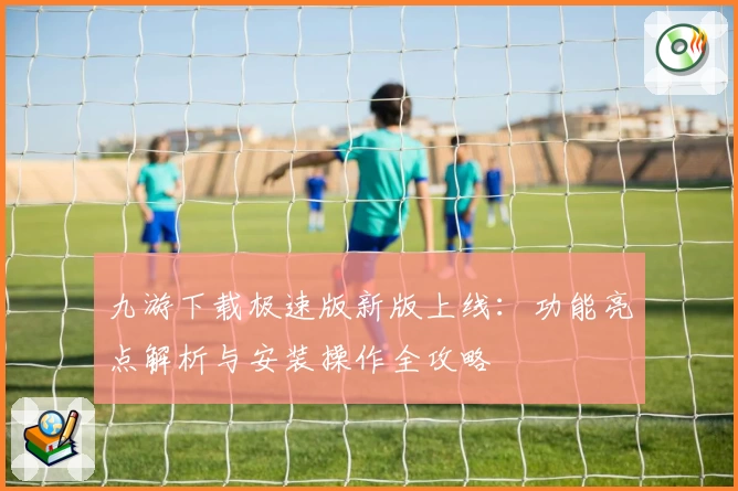 九游下载极速版新版上线：功能亮点解析与安装操作全攻略