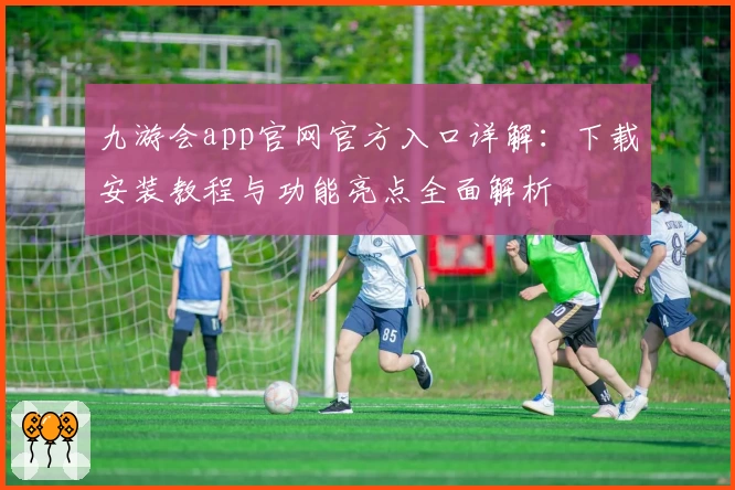 九游会app官网官方入口详解：下载安装教程与功能亮点全面解析