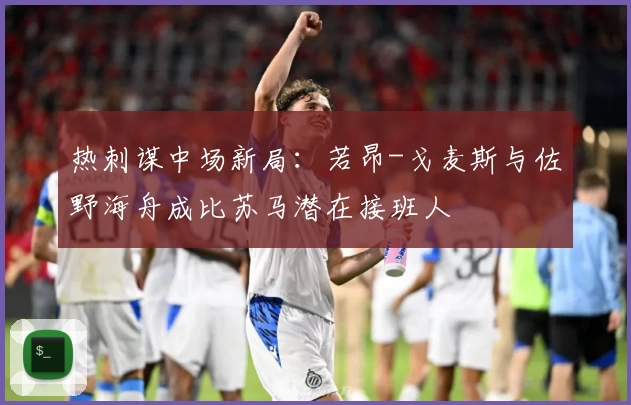 热刺谋中场新局:若昂-戈麦斯与佐野海舟成比苏马潜在接班人