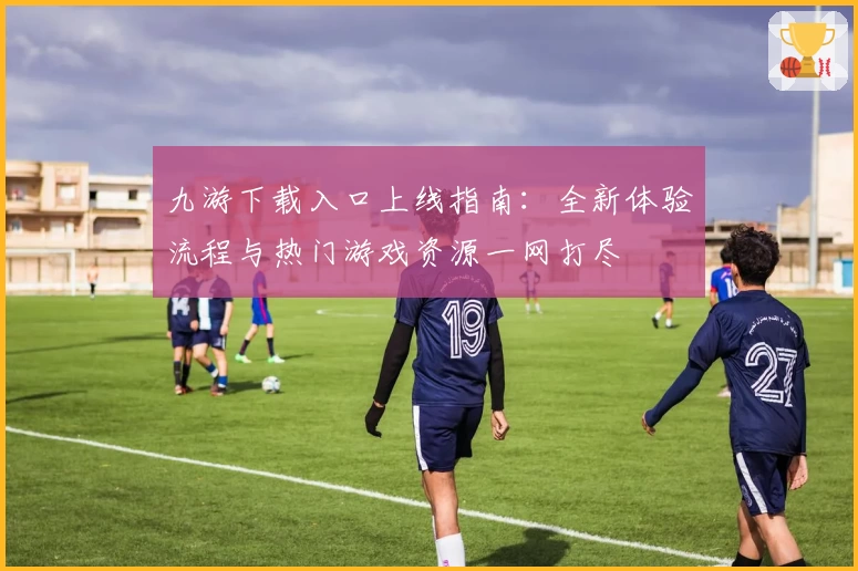 九游下载入口上线指南：全新体验流程与热门游戏资源一网打尽