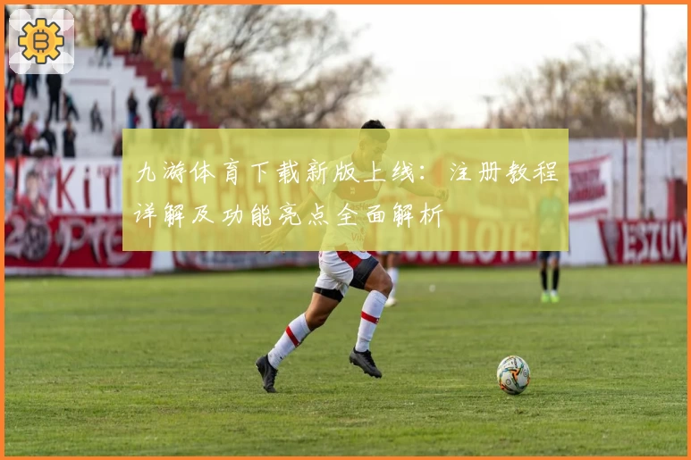 九游体育下载新版上线：注册教程详解及功能亮点全面解析
