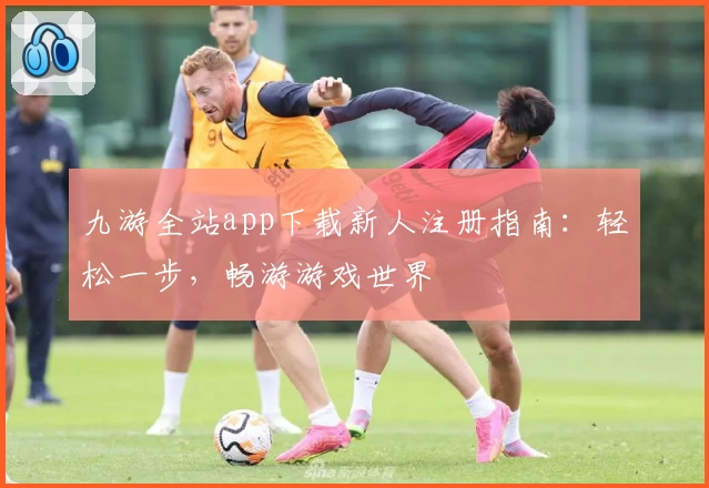 九游全站app下载新人注册指南：轻松一步，畅游游戏世界
