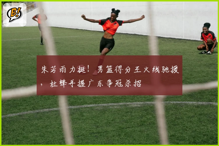 朱芳雨力挺!男篮得分王火线驰援,杜锋手握广东争冠杀招