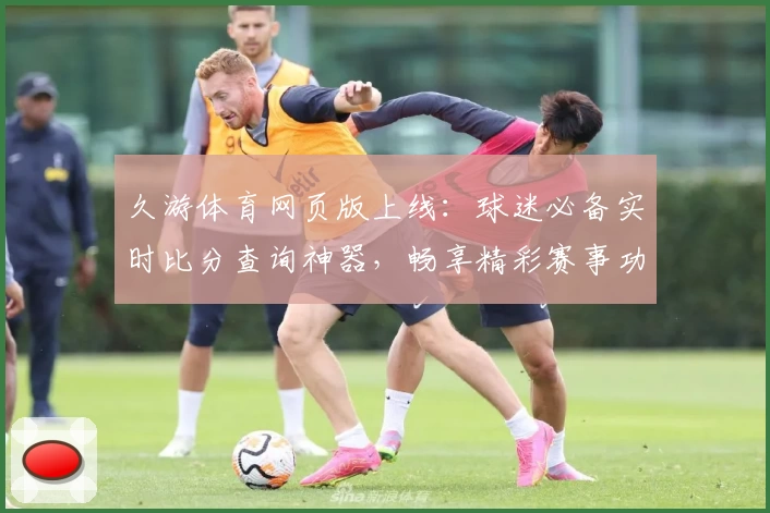 久游体育网页版上线：球迷必备实时比分查询神器，畅享精彩赛事功能齐全
