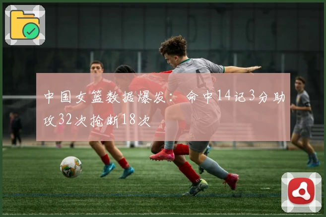 中国女篮数据爆发:命中14记3分助攻32次抢断18次