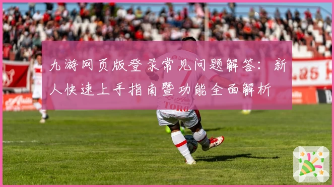 九游网页版登录常见问题解答：新人快速上手指南暨功能全面解析