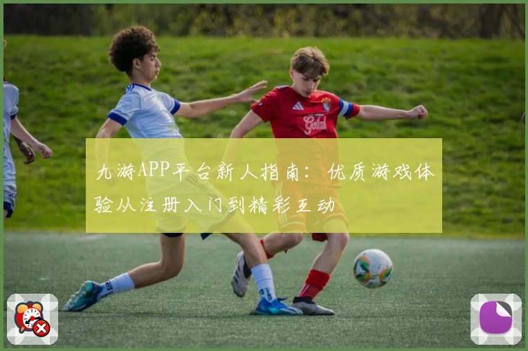 九游APP平台新人指南：优质游戏体验从注册入门到精彩互动