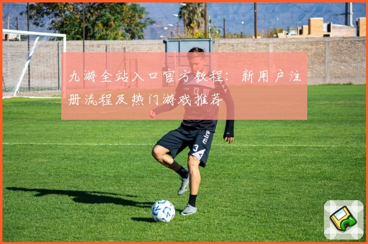 九游全站入口官方教程：新用户注册流程及热门游戏推荐