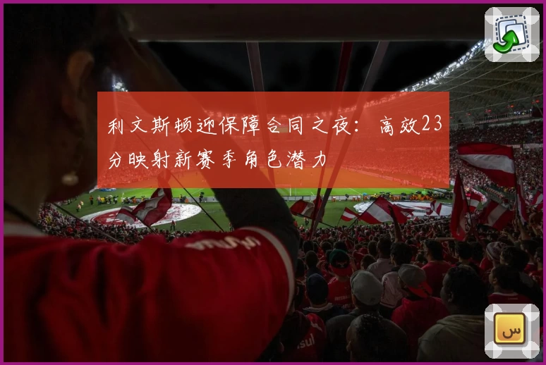 利文斯顿迎保障合同之夜:高效23分映射新赛季角色潜力