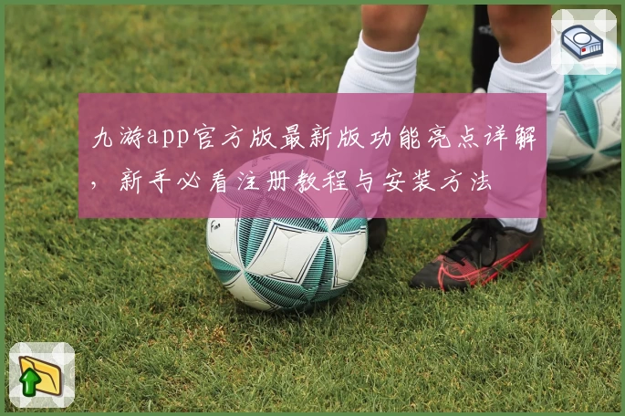 九游app官方版最新版功能亮点详解，新手必看注册教程与安装方法