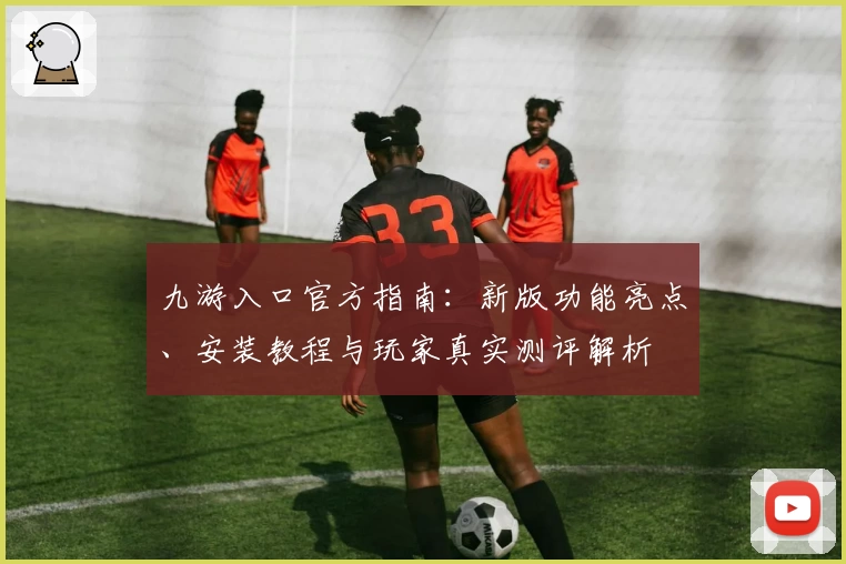 九游入口官方指南：新版功能亮点、安装教程与玩家真实测评解析