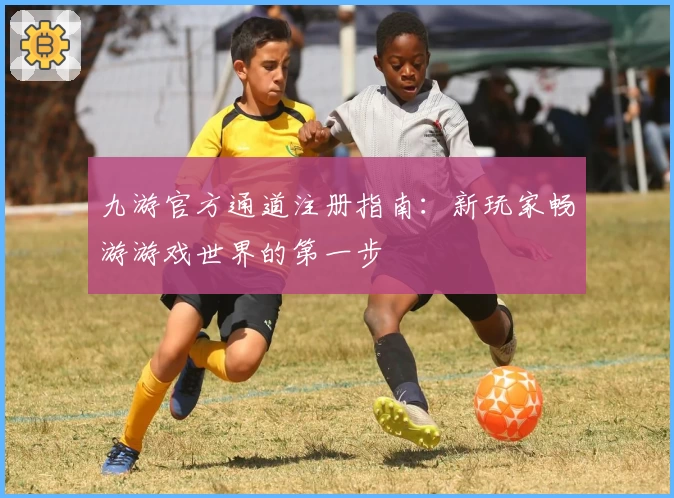 九游官方通道注册指南：新玩家畅游游戏世界的第一步