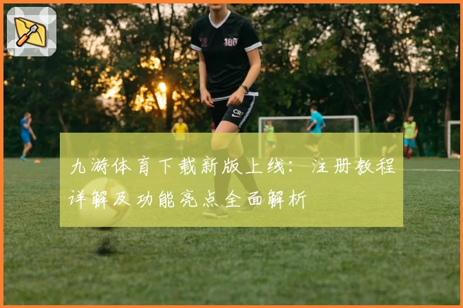 九游体育下载新版上线：注册教程详解及功能亮点全面解析