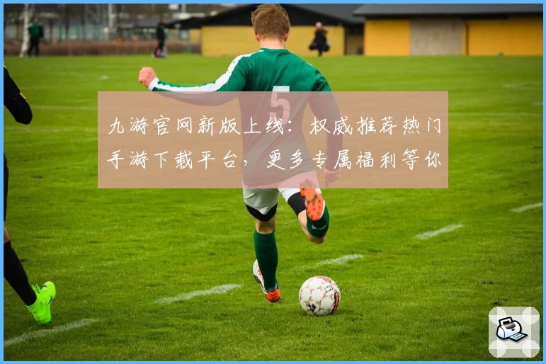 九游官网新版上线：权威推荐热门手游下载平台，更多专属福利等你探索！