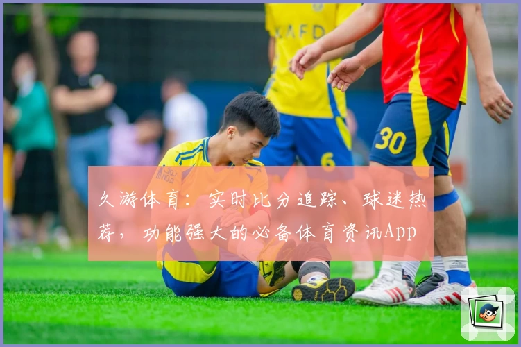 久游体育：实时比分追踪、球迷热荐，功能强大的必备体育资讯App