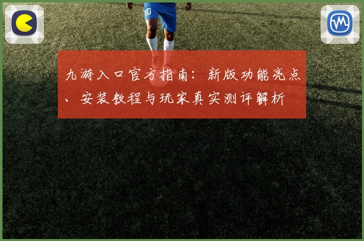 九游入口官方指南：新版功能亮点、安装教程与玩家真实测评解析