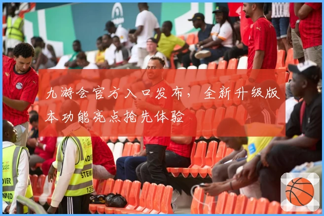 九游会官方入口发布，全新升级版本功能亮点抢先体验