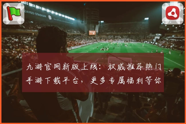 九游官网新版上线：权威推荐热门手游下载平台，更多专属福利等你探索！