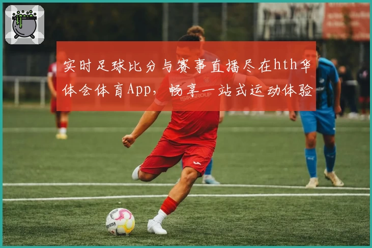 实时足球比分与赛事直播尽在hth华体会体育App，畅享一站式运动体验