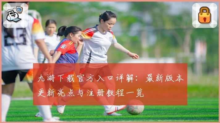 九游下载官方入口详解：最新版本更新亮点与注册教程一览